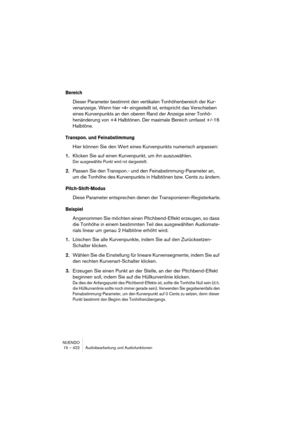 Page 422NUENDO
15 – 422 Audiobearbeitung und Audiofunktionen
Bereich
Dieser Parameter bestimmt den vertikalen Tonhöhenbereich der Kur-
venanzeige. Wenn hier »4« eingestellt ist, entspricht das Verschieben 
eines Kurvenpunkts an den oberen Rand der Anzeige einer Tonhö-
henänderung von +4 Halbtönen. Der maximale Bereich umfasst +/-16 
Halbtöne.
Transpon. und Feinabstimmung
Hier können Sie den Wert eines Kurvenpunkts numerisch anpassen:
1.Klicken Sie auf einen Kurvenpunkt, um ihn auszuwählen.
Der ausgewählte Punkt...