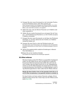 Page 423NUENDO
Audiobearbeitung und Audiofunktionen 15 – 423
4.Erzeugen Sie einen neuen Kurvenpunkt an der horizontalen Position, 
an der der Pitchbend seinen vollen Wert erreichen soll.
Dieser Kurvenpunkt bestimmt die Anstiegszeit des Pitchbend-Effekts, d.h. je weiter 
der neue Punkt vom Anfangspunkt entfernt ist, desto länger braucht der Pitchbend-
Effekt, um den vollen Wert zu erreichen, und umgekehrt.
5.Stellen Sie sicher, dass der Bereich-Parameter auf 2 Halbtöne oder 
höher eingestellt ist.
6.Wählen Sie...