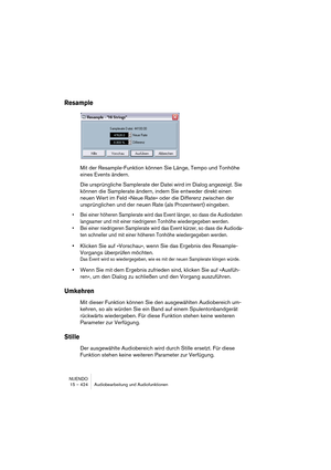 Page 424NUENDO
15 – 424 Audiobearbeitung und Audiofunktionen
Resample
Mit der Resample-Funktion können Sie Länge, Tempo und Tonhöhe 
eines Events ändern.
Die ursprüngliche Samplerate der Datei wird im Dialog angezeigt. Sie 
können die Samplerate ändern, indem Sie entweder direkt einen 
neuen Wert im Feld »Neue Rate« oder die Differenz zwischen der 
ursprünglichen und der neuen Rate (als Prozentwert) eingeben.
•Bei einer höheren Samplerate wird das Event länger, so dass die Audiodaten 
langsamer und mit einer...