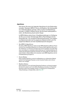 Page 428NUENDO
15 – 428 Audiobearbeitung und Audiofunktionen
Algorithmus
Hier können Sie einen der folgenden Algorithmen für die Zeitkorrektur 
einstellen: Standard, MPEX 2, Drums und Realtime. Die Audioqualität 
ist im Standard-Modus geringer, dafür ist jedoch die Bearbeitung 
schneller. Im MPEX 2-Modus können Sie die beste Audioqualität er-
zielen, die Bearbeitung dauert jedoch länger.
Im MPEX-Modus stehen Ihnen 4 Qualitätseinstellungen zur Verfügung, 
die Sie auch mit dem Schieberegler (Mono-Poly) festlegen...