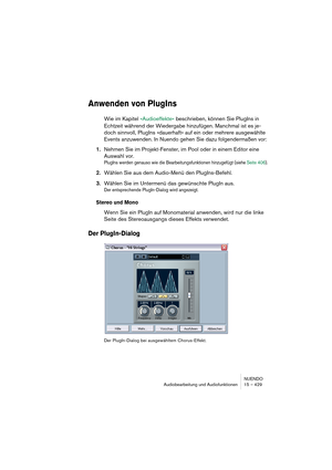 Page 429NUENDO
Audiobearbeitung und Audiofunktionen 15 – 429
Anwenden von PlugIns
Wie im Kapitel »Audioeffekte« beschrieben, können Sie PlugIns in 
Echtzeit während der Wiedergabe hinzufügen. Manchmal ist es je-
doch sinnvoll, PlugIns »dauerhaft« auf ein oder mehrere ausgewählte 
Events anzuwenden. In Nuendo gehen Sie dazu folgendermaßen vor:
1.Nehmen Sie im Projekt-Fenster, im Pool oder in einem Editor eine 
Auswahl vor.
PlugIns werden genauso wie die Bearbeitungsfunktionen hinzugefügt (siehe Seite 406)....