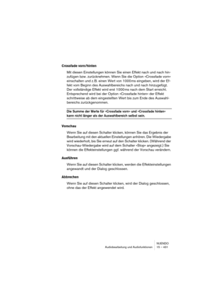 Page 431NUENDO
Audiobearbeitung und Audiofunktionen 15 – 431
Crossfade vorn/hinten
Mit diesen Einstellungen können Sie einen Effekt nach und nach hin-
zufügen bzw. zurücknehmen. Wenn Sie die Option »Crossfade vorn« 
einschalten und z. B. einen Wert von 1000 ms eingeben, wird der Ef-
fekt vom Beginn des Auswahlbereichs nach und nach hinzugefügt. 
Der vollständige Effekt wird erst 1000 ms nach dem Start erreicht. 
Entsprechend wird bei der Option »Crossfade hinten« der Effekt 
schrittweise ab dem eingestellten...