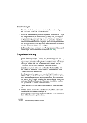 Page 434NUENDO
15 – 434 Audiobearbeitung und Audiofunktionen
Einschränkungen
•Für einige Bearbeitungsfunktionen sind keine Parameter verfügbar, 
d. h. sie können auch nicht verändert werden.
•Wenn Sie eine Bearbeitungsfunktion angewandt haben, die die Länge 
des Clips verändert (z. B. Ausschneiden, Einfügen oder Time-Stretch) 
können Sie sie nur entfernen, wenn es sich dabei um die letzte Aktion 
im Prozessliste-Dialog handelt (d. h. wenn sie ganz unten in der Liste 
steht). Wenn eine Aktion nicht rückgängig...