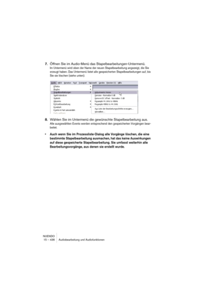 Page 436NUENDO
15 – 436 Audiobearbeitung und Audiofunktionen
7.Öffnen Sie im Audio-Menü das Stapelbearbeitungen-Untermenü.
Im Untermenü wird oben der Name der neuen Stapelbearbeitung angezeigt, die Sie 
erzeugt haben. Das Untermenü listet alle gespeicherten Stapelbearbeitungen auf, bis 
Sie sie löschen (siehe unten).
8.Wählen Sie im Untermenü die gewünschte Stapelbearbeitung aus.
Alle ausgewählten Events werden entsprechend den gespeicherten Vorgängen bear-
beitet.
•Auch wenn Sie im Prozessliste-Dialog alle...