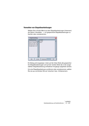Page 437NUENDO
Audiobearbeitung und Audiofunktionen 15 – 437
Verwalten von Stapelbearbeitungen
Wählen Sie im Audio-Menü aus dem Stapelbearbeitungen-Untermenü 
die Option »Verwalten…«, um gespeicherte Stapelbearbeitungen zu 
löschen oder umzubenennen.
Ein Dialog wird angezeigt, in dem auf der linken Seite alle gespeicher-
ten Stapelbearbeitungen und auf der rechten Seite die in der ausge-
wählten Stapelbearbeitung enthaltenen Vorgänge aufgelistet werden.
Um eine Stapelbearbeitung zu entfernen oder umzubenennen,...