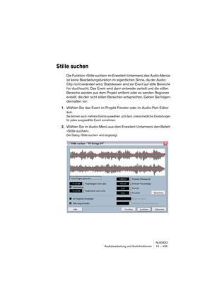 Page 439NUENDO
Audiobearbeitung und Audiofunktionen 15 – 439
Stille suchen
Die Funktion »Stille suchen« im Erweitert-Untermenü des Audio-Menüs 
ist keine Bearbeitungsfunktion im eigentlichen Sinne, da der Audio-
Clip nicht verändert wird. Stattdessen wird ein Event auf stille Bereiche 
hin durchsucht. Das Event wird dann entweder zerteilt und die stillen 
Bereiche werden aus dem Projekt entfernt oder es werden Regionen 
erstellt, die den nicht stillen Bereichen entsprechen. Gehen Sie folgen-
dermaßen vor:...