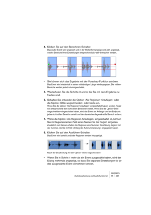 Page 441NUENDO
Audiobearbeitung und Audiofunktionen 15 – 441
4.Klicken Sie auf den Berechnen-Schalter.
Das Audio-Event wird analysiert und in der Wellenformanzeige wird jetzt angezeigt, 
welche Bereiche Ihren Einstellungen entsprechend als »still« betrachtet werden.
•Sie können sich das Ergebnis mit der Vorschau-Funktion anhören.
Das Event wird wiederholt in seiner vollständigen Länge wiedergegeben. Die »stillen« 
Bereiche werden jedoch stummgeschaltet.
5.Wiederholen Sie die Schritte 3 und 4, bis Sie mit dem...