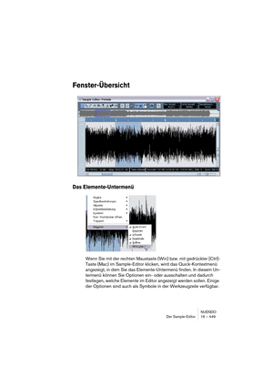 Page 449NUENDO
Der Sample-Editor 16 – 449
Fenster-Übersicht
Das Elemente-Untermenü
Wenn Sie mit der rechten Maustaste (Win) bzw. mit gedrückter [Ctrl]-
Taste (Mac) im Sample-Editor klicken, wird das Quick-Kontextmenü 
angezeigt, in dem Sie das Elemente-Untermenü finden. In diesem Un-
termenü können Sie Optionen ein- oder ausschalten und dadurch 
festlegen, welche Elemente im Editor angezeigt werden sollen. Einige 
der Optionen sind auch als Symbole in der Werkzeugzeile verfügbar.   