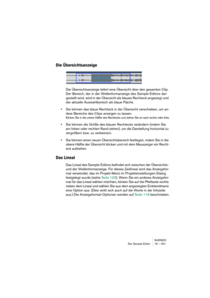 Page 451NUENDO
Der Sample-Editor 16 – 451
Die Übersichtsanzeige
Die Übersichtsanzeige liefert eine Übersicht über den gesamten Clip. 
Der Bereich, der in der Wellenformanzeige des Sample-Editors dar-
gestellt wird, wird in der Übersicht als blaues Rechteck angezeigt und 
der aktuelle Auswahlbereich als blaue Fläche.
•Sie können das blaue Rechteck in der Übersicht verschieben, um an-
dere Bereiche des Clips anzeigen zu lassen.
Klicken Sie in die untere Hälfte des Rechtecks und ziehen Sie es nach rechts oder...