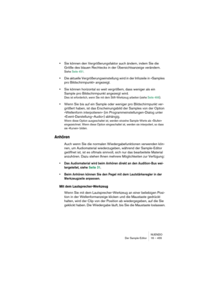 Page 455NUENDO
Der Sample-Editor 16 – 455
•Sie können den Vergrößerungsfaktor auch ändern, indem Sie die 
Größe des blauen Rechtecks in der Übersichtsanzeige verändern.
Siehe Seite 451.
•Die aktuelle Vergrößerungseinstellung wird in der Infozeile in »Samples 
pro Bildschirmpunkt« angezeigt.
•Sie können horizontal so weit vergrößern, dass weniger als ein 
Sample pro Bildschirmpunkt angezeigt wird.
Dies ist erforderlich, wenn Sie mit dem Stift-Werkzeug arbeiten (siehe Seite 466).
•Wenn Sie bis auf ein Sample oder...