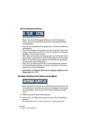 Page 456NUENDO
16 – 456 Der Sample-Editor
Mit dem Wiedergabe-Werkzeug
Wenn Sie auf das Wiedergabe-Werkzeug in der Werkzeugzeile 
klicken, wird das bearbeitete Audiomaterial nach folgenden Regeln 
wiedergegeben:
•Wenn Sie einen Auswahlbereich festgelegt haben, wird dieser Auswahlbereich 
wiedergegeben.
•Wenn kein Auswahlbereich festgelegt wurde, aber der Schalter »Audio-Event 
anzeigen« eingeschaltet ist (siehe Seite 467), wird der Bereich des Clips wie-
dergegeben, der dem Event entspricht.
•Wenn weder ein...