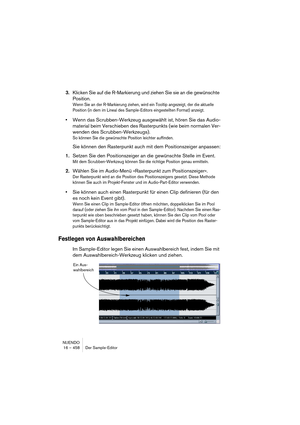 Page 458NUENDO
16 – 458 Der Sample-Editor
3.Klicken Sie auf die R-Markierung und ziehen Sie sie an die gewünschte 
Position.
Wenn Sie an der R-Markierung ziehen, wird ein Tooltip angezeigt, der die aktuelle 
Position (in dem im Lineal des Sample-Editors eingestellten Format) anzeigt.
•Wenn das Scrubben-Werkzeug ausgewählt ist, hören Sie das Audio-
material beim Verschieben des Rasterpunkts (wie beim normalen Ver-
wenden des Scrubben-Werkzeugs).
So können Sie die gewünschte Position leichter auffinden.
Sie können...