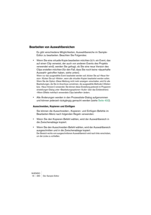 Page 460NUENDO
16 – 460 Der Sample-Editor
Bearbeiten von Auswahlbereichen
Es gibt verschiedene Möglichkeiten, Auswahlbereiche im Sample-
Editor zu bearbeiten. Beachten Sie Folgendes:
•Wenn Sie eine virtuelle Kopie bearbeiten möchten (d. h. ein Event, das 
auf einen Clip verweist, der auch von anderen Events des Projekts 
verwendet wird), werden Sie gefragt, ob Sie eine neue Version des 
Clips erstellen möchten (für den Fall, dass Sie noch keine »dauerhafte 
Auswahl« getroffen haben, siehe unten).
Wenn nur das...