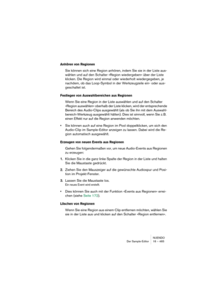 Page 465NUENDO
Der Sample-Editor 16 – 465
Anhören von Regionen
Sie können sich eine Region anhören, indem Sie sie in der Liste aus-
wählen und auf den Schalter »Region wiedergeben« über der Liste 
klicken. Die Region wird einmal oder wiederholt wiedergegeben, je 
nachdem, ob das Loop-Symbol in der Werkzeugzeile ein- oder aus-
geschaltet ist.
Festlegen von Auswahlbereichen aus Regionen
Wenn Sie eine Region in der Liste auswählen und auf den Schalter 
»Region auswählen« oberhalb der Liste klicken, wird der...