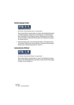 Page 468NUENDO
16 – 468 Der Sample-Editor
Nulldurchgänge finden
Der Schalter »Nulldurchgänge finden« ist eingeschaltet.
Wenn diese Option eingeschaltet ist, werden alle Audiobearbeitungen 
an Nulldurchgängen vorgenommen (an Positionen im Audiomaterial, 
deren Amplitude null ist). Dadurch werden Störgeräusche vermieden, 
die durch plötzlich auftretende Änderungen der Amplitude hervorgeru-
fen werden können.
•Diese Einstellung gilt nur für den Sample-Editor. Im Projekt-Fenster 
und anderen Editoren gilt die...