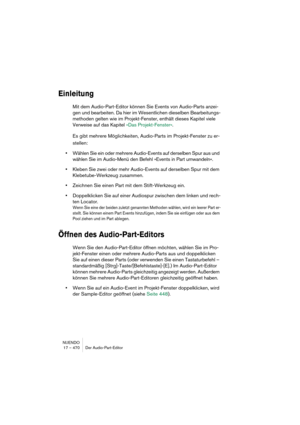 Page 470NUENDO
17 – 470 Der Audio-Part-Editor
Einleitung
Mit dem Audio-Part-Editor können Sie Events von Audio-Parts anzei-
gen und bearbeiten. Da hier im Wesentlichen dieselben Bearbeitungs-
methoden gelten wie im Projekt-Fenster, enthält dieses Kapitel viele 
Verweise auf das Kapitel »Das Projekt-Fenster«.
Es gibt mehrere Möglichkeiten, Audio-Parts im Projekt-Fenster zu er-
stellen:
•Wählen Sie ein oder mehrere Audio-Events auf derselben Spur aus und 
wählen Sie im Audio-Menü den Befehl »Events in Part...