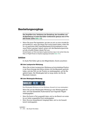 Page 474NUENDO
17 – 474 Der Audio-Part-Editor
Bearbeitungsvorgänge
Das Vergrößern bzw. Verkleinern der Darstellung, das Auswählen und 
die Bearbeitung im Audio-Part-Editor funktionieren genauso wie im Pro-
jekt-Fenster (siehe Seite 122).
•Wenn Sie einen Part bearbeiten, bei dem es sich um eine virtuelle Ko-
pie handelt (d. h. wenn Sie diesen Part vorher kopiert haben, indem Sie 
ihn mit gedrückter [Alt]-Taste/[Wahltaste]+[Umschalttaste] an eine 
neue Position gezogen haben), wirken sich alle Bearbeitungsschritte...