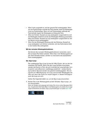 Page 475NUENDO
Der Audio-Part-Editor 17 – 475
•Wenn nichts ausgewählt ist, wird der gesamte Part wiedergegeben. Wenn 
sich der Positionszeiger innerhalb des Parts befindet, startet die Wiedergabe 
immer am Positionszeiger. Wenn sich der Positionszeiger außerhalb des 
Parts befindet, beginnt die Wiedergabe am Anfang des Parts.
•Wenn der Schalter »Auswahl als Loop wiedergeben« eingeschaltet ist, wird 
die Wiedergabe wiederholt, bis Sie das Wiedergabe-Werkzeug ausschalten. 
Wenn der Schalter »Auswahl als Loop...