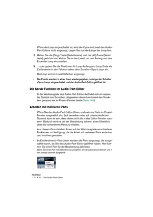 Page 476NUENDO
17 – 476 Der Audio-Part-Editor
Wenn die Loop eingeschaltet ist, wird der Cycle im Lineal des Audio-
Part-Editors nicht angezeigt. Legen Sie nun die Länge der Loop fest:
2.Halten Sie die [Strg]-Taste/[Befehlstaste] und die [Alt]-Taste/[Wahl-
taste] gedrückt und klicken Sie in das Lineal, um den Anfang und das 
Ende der Loop einzustellen…
3.…oder geben Sie die Positionen für Loop-Anfang und Loop-Ende als 
Zahlenwerte in den Feldern neben dem Schalter »Spur-Loop« ein.
Die Loop wird im Lineal...