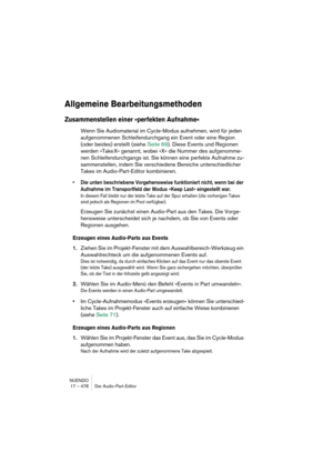 Page 478NUENDO
17 – 478 Der Audio-Part-Editor
Allgemeine Bearbeitungsmethoden
Zusammenstellen einer »perfekten Aufnahme«
Wenn Sie Audiomaterial im Cycle-Modus aufnehmen, wird für jeden 
aufgenommenen Schleifendurchgang ein Event oder eine Region 
(oder beides) erstellt (siehe Seite 69). Diese Events und Regionen 
werden »Take X« genannt, wobei »X« die Nummer des aufgenomme-
nen Schleifendurchgangs ist. Sie können eine perfekte Aufnahme zu-
sammenstellen, indem Sie verschiedene Bereiche unterschiedlicher 
Takes...