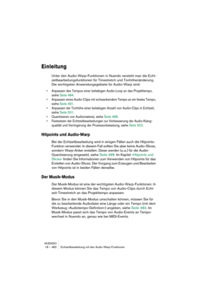 Page 482NUENDO
18 – 482 Echtzeitbearbeitung mit den Audio-Warp-Funktionen
Einleitung
Unter den Audio-Warp-Funktionen in Nuendo versteht man die Echt-
zeitbearbeitungsfunktionen für Timestretch und Tonhöhenänderung. 
Die wichtigsten Anwendungsgebiete für Audio-Warp sind:
•Anpassen des Tempos einer beliebigen Audio-Loop an das Projekttempo, 
siehe Seite 484.
•Anpassen eines Audio-Clips mit schwankendem Tempo an ein festes Tempo, 
siehe Seite 491.
•Anpassen der Tonhöhe einer beliebigen Anzahl von Audio-Clips in...