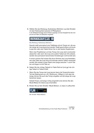 Page 485NUENDO
Echtzeitbearbeitung mit den Audio-Warp-Funktionen 18 – 485
3.Wählen Sie das Werkzeug »Audiotempo-Definition« aus (der Schalter 
mit dem Notensymbol zwischen 2 Pfeilspitzen).
In der Wellenformanzeige wird ein Raster angezeigt und das Anzeigeformat des Line-
als wird auf Takte und Zählzeiten eingestellt.
Das Werkzeug »Audiotempo-Definition«
Nuendo stellt automatisch eine Taktlänge und ein Tempo ein, die aus 
der Länge der Loop berechnet werden. Exakt geschnittene und kurze 
Loops (ein oder zwei...