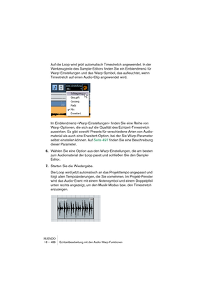 Page 486NUENDO
18 – 486 Echtzeitbearbeitung mit den Audio-Warp-Funktionen
Auf die Loop wird jetzt automatisch Timestretch angewendet. In der 
Werkzeugzeile des Sample-Editors finden Sie ein Einblendmenü für 
Warp-Einstellungen und das Warp-Symbol, das aufleuchtet, wenn 
Timestretch auf einen Audio-Clip angewendet wird.
Im Einblendmenü »Warp-Einstellungen« finden Sie eine Reihe von 
Warp-Optionen, die sich auf die Qualität des Echtzeit-Timestretch 
auswirken. Es gibt sowohl Presets für verschiedene Arten von...