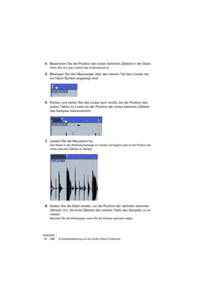 Page 488NUENDO
18 – 488 Echtzeitbearbeitung mit den Audio-Warp-Funktionen
4.Bestimmen Sie die Position der ersten betonten Zählzeit in der Datei.
Hören Sie sich dazu einfach das Audiomaterial an.
5.Bewegen Sie den Mauszeiger über den oberen Teil des Lineals, bis 
ein Hand-Symbol angezeigt wird.
6.Klicken und ziehen Sie das Lineal nach rechts, bis die Position des 
ersten Taktes im Lineal mit der Position der ersten betonten Zählzeit 
des Samples übereinstimmt.
7.Lassen Sie die Maustaste los.
Das Raster in der...