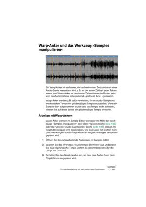 Page 491NUENDO
Echtzeitbearbeitung mit den Audio-Warp-Funktionen 18 – 491
Warp-Anker und das Werkzeug »Samples 
manipulieren«
Ein Warp-Anker ist ein Marker, der an bestimmten Zeitpositionen eines 
Audio-Events »verankert« wird, z. B. an der ersten Zählzeit jedes Taktes. 
Wenn man Warp-Anker an bestimmte Zeitpositionen im Projekt zieht, 
wird das Audiomaterial entsprechend »gestreckt« bzw. »gestaucht«.
Warp-Anker werden z. B. dafür verwendet, für ein Audio-Sample mit 
wechselndem Tempo ein gleichmäßiges Tempo...