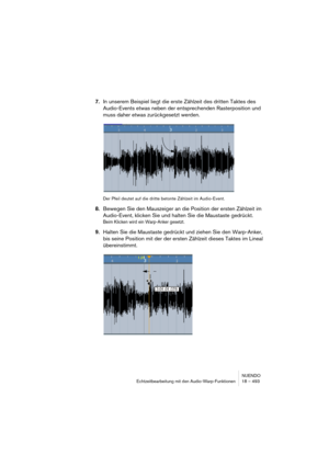 Page 493NUENDO
Echtzeitbearbeitung mit den Audio-Warp-Funktionen 18 – 493
7.In unserem Beispiel liegt die erste Zählzeit des dritten Taktes des 
Audio-Events etwas neben der entsprechenden Rasterposition und 
muss daher etwas zurückgesetzt werden.
Der Pfeil deutet auf die dritte betonte Zählzeit im Audio-Event.
8.Bewegen Sie den Mauszeiger an die Position der ersten Zählzeit im 
Audio-Event, klicken Sie und halten Sie die Maustaste gedrückt.
Beim Klicken wird ein Warp-Anker gesetzt.
9.Halten Sie die Maustaste...