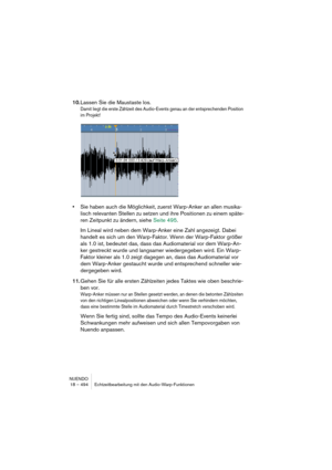 Page 494NUENDO
18 – 494 Echtzeitbearbeitung mit den Audio-Warp-Funktionen
10.Lassen Sie die Maustaste los.
Damit liegt die erste Zählzeit des Audio-Events genau an der entsprechenden Position 
im Projekt! 
•Sie haben auch die Möglichkeit, zuerst Warp-Anker an allen musika-
lisch relevanten Stellen zu setzen und ihre Positionen zu einem späte-
ren Zeitpunkt zu ändern, siehe Seite 495.
Im Lineal wird neben dem Warp-Anker eine Zahl angezeigt. Dabei 
handelt es sich um den Warp-Faktor. Wenn der Warp-Faktor größer...