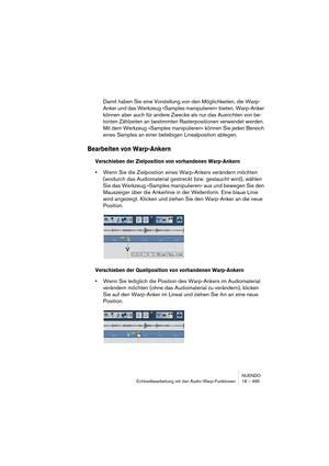 Page 495NUENDO
Echtzeitbearbeitung mit den Audio-Warp-Funktionen 18 – 495
Damit haben Sie eine Vorstellung von den Möglichkeiten, die Warp-
Anker und das Werkzeug »Samples manipulieren« bieten. Warp-Anker 
können aber auch für andere Zwecke als nur das Ausrichten von be-
tonten Zählzeiten an bestimmten Rasterpositionen verwendet werden. 
Mit dem Werkzeug »Samples manipulieren« können Sie jeden Bereich 
eines Samples an einer beliebigen Linealposition ablegen.
Bearbeiten von Warp-Ankern
Verschieben der...