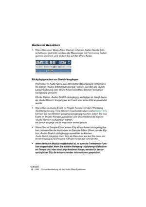 Page 496NUENDO
18 – 496 Echtzeitbearbeitung mit den Audio-Warp-Funktionen
Löschen von Warp-Ankern
•Wenn Sie einen Warp-Anker löschen möchten, halten Sie die [Um-
schalttaste] gedrückt, so dass der Mauszeiger die Form eines Radier-
gummis annimmt, und klicken Sie auf den Warp-Anker.
Rückgängigmachen von Stretch-Vorgängen
Wenn Sie im Audio-Menü aus dem Echtzeitbearbeitung-Untermenü 
die Option »Audio-Stretch rückgängig« wählen, werden alle (durch 
Längenänderung oder Warp-Anker bewirkten) Stretch-Vorgänge...
