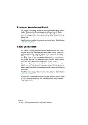 Page 498NUENDO
18 – 498 Echtzeitbearbeitung mit den Audio-Warp-Funktionen
Erstellen von Warp-Ankern aus Hitpoints
Sie können Warp-Anker auch aus Hitpoints erzeugen, indem Sie im 
Audio-Menü aus dem Echtzeitbearbeitung-Untermenü die Option 
»Warp-Anker aus Hitpoints erstellen« wählen. Diese Funktion bietet 
sich vor allem beim Verwenden der Funktion »Audio quantisieren« an, 
siehe unten.
Wie Hitpoints erzeugt und bearbeitet werden, erfahren Sie im Kapitel 
»Hitpoints und Slices«.
Audio quantisieren
Sie können...