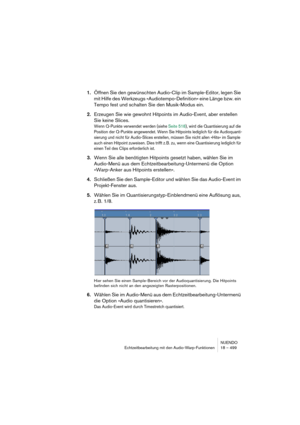 Page 499NUENDO
Echtzeitbearbeitung mit den Audio-Warp-Funktionen 18 – 499
1.Öffnen Sie den gewünschten Audio-Clip im Sample-Editor, legen Sie 
mit Hilfe des Werkzeugs »Audiotempo-Definition« eine Länge bzw. ein 
Tempo fest und schalten Sie den Musik-Modus ein.
2.Erzeugen Sie wie gewohnt Hitpoints im Audio-Event, aber erstellen 
Sie keine Slices.
Wenn Q-Punkte verwendet werden (siehe Seite 518), wird die Quantisierung auf die 
Position der Q-Punkte angewendet. Wenn Sie Hitpoints lediglich für die Audioquanti-...