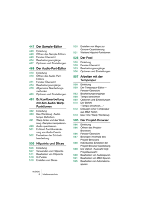 Page 6 
NUENDO
 
6Inhaltsverzeichnis 
447Der Sample-Editor 
448Einleitung
448Öffnen des Sample-Editors
449Fenster-Übersicht
454Bearbeitungsvorgänge
467Optionen und Einstellungen 
469Der Audio-Part-Editor 
470Einleitung
470Öffnen des Audio-Part-
Editors
471Fenster-Übersicht
474Bearbeitungsvorgänge
478Allgemeine Bearbeitungs-
methoden
480Optionen und Einstellungen 
481Echtzeitbearbeitung 
mit den Audio-Warp- 
Funktionen 
482Einleitung
483Das Werkzeug »Audio-
tempo-Definition«
491Warp-Anker und das Werk-
zeug...