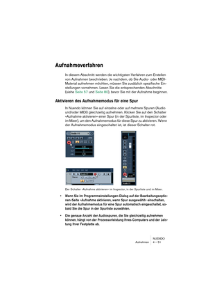 Page 51NUENDO
Aufnehmen 4 – 51
Aufnahmeverfahren
In diesem Abschnitt werden die wichtigsten Verfahren zum Erstellen 
von Aufnahmen beschrieben. Je nachdem, ob Sie Audio- oder MIDI-
Material aufnehmen möchten, müssen Sie zusätzlich spezifische Ein-
stellungen vornehmen. Lesen Sie die entsprechenden Abschnitte 
(siehe Seite 57 und Seite 80), bevor Sie mit der Aufnahme beginnen.
Aktivieren des Aufnahmemodus für eine Spur
In Nuendo können Sie auf einzelne oder auf mehrere Spuren (Audio 
und/oder MIDI) gleichzeitig...