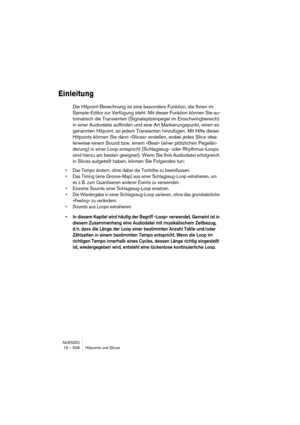 Page 506NUENDO
19 – 506 Hitpoints und Slices
Einleitung
Die Hitpoint-Berechnung ist eine besondere Funktion, die Ihnen im 
Sample-Editor zur Verfügung steht. Mit dieser Funktion können Sie au-
tomatisch die Transienten (Signalspitzenpegel im Einschwingbereich) 
in einer Audiodatei auffinden und eine Art Markierungspunkt, einen so 
genannten Hitpoint, an jedem Transienten hinzufügen. Mit Hilfe dieser 
Hitpoints können Sie dann »Slices« erstellen, wobei jedes Slice idea-
lerweise einem Sound bzw. einem »Beat«...