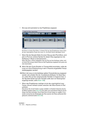 Page 510NUENDO
19 – 510 Hitpoints und Slices
•Die Loop wird automatisch an das Projekttempo angepasst.
Die Slices im Audio-Part-Editor. In diesem Fall war das Projekttempo etwas höher 
als das ursprüngliche Tempo der Loop, d. h. die Audio-Slices überlappen leicht.
•Wenn Sie den Sample-Editor für einen Clip aus dem Pool öffnen, wird 
jetzt im Pool ein anderes Symbol für diesen Clip angezeigt (um die 
Aufteilung in Slices zu kennzeichnen).
Wenn Sie einen in Slices aufgeteilten Clip vom Pool auf eine Audiospur...