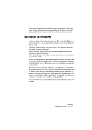 Page 511NUENDO
Hitpoints und Slices 19 – 511
•Wenn das Projekttempo höher ist als das ursprüngliche Tempo der 
Loop, sollten Sie automatische Crossfades für die Spur einschalten.
Gegebenenfalls können Sie auch hier die Funktion »Lücken schließen« verwenden.
Bearbeiten von Hitpoints
In diesem Abschnitt wird beschrieben, wie Sie im Sample-Editor mit 
Hitpoints arbeiten können. Es gibt zwei Möglichkeiten für die Hitpoint-
Berechnung:
•Öffnen Sie das Audio-Menü und wählen Sie aus dem Hitpoints-Untermenü 
den Befehl...