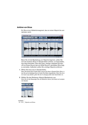 Page 512NUENDO
19 – 512 Hitpoints und Slices
Anhören von Slices
Ein Slice ist ein Wellenformsegment, das von einem Hitpoint bis zum 
nächsten reicht.
Bevor Sie mit der Bearbeitung von Hitpoints beginnen, sollten Sie 
sich die einzelnen Slices im Sample-Editor anhören, um festzustellen, 
was diese beinhalten. Dies dient dazu, etwaige »doppelte Sounds«, 
z. B. ein Snare-Sound, dem ein HiHat-Sound in demselben Slice folgt, 
zu vermeiden. Außerdem sollten Sie unnötige Hitpoints entfernen: 
1.Öffnen Sie eine Loop im...