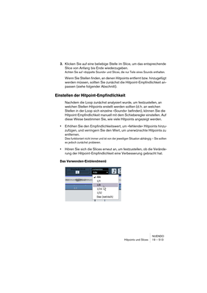 Page 513NUENDO
Hitpoints und Slices 19 – 513
3.Klicken Sie auf eine beliebige Stelle im Slice, um das entsprechende 
Slice von Anfang bis Ende wiederzugeben.
Achten Sie auf »doppelte Sounds« und Slices, die nur Teile eines Sounds enthalten.
Wenn Sie Stellen finden, an denen Hitpoints entfernt bzw. hinzugefügt 
werden müssen, sollten Sie zunächst die Hitpoint-Empfindlichkeit an-
passen (siehe folgender Abschnitt).
Einstellen der Hitpoint-Empfindlichkeit
Nachdem die Loop zunächst analysiert wurde, um...