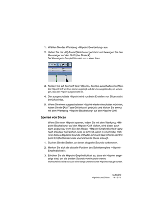 Page 515NUENDO
Hitpoints und Slices 19 – 515
1.Wählen Sie das Werkzeug »Hitpoint-Bearbeitung« aus.
2.Halten Sie die [Alt]-Taste/[Wahltaste] gedrückt und bewegen Sie den 
Mauszeiger auf den Griff (das Dreieck).
Der Mauszeiger im Sample-Editor wird nun zu einem Kreuz.
3.Klicken Sie auf den Griff des Hitpoints, den Sie ausschalten möchten.
Der Hitpoint-Griff wird nun kleiner angezeigt und die Linie ausgeblendet, um anzuzei-
gen, dass der Hitpoint ausgeschaltet ist.
4.Der ausgeschaltete Hitpoint wird nun beim...