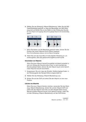 Page 517NUENDO
Hitpoints und Slices 19 – 517
4.Wählen Sie das Werkzeug »Hitpoint-Bearbeitung«, halten Sie die [Alt]-
Taste/[Wahltaste] gedrückt, so dass der Mauszeiger zum Stift-Werk-
zeug wird und klicken Sie an eine Stelle vor dem Anfang des Sounds.
Ein neuer Hitpoint wird angezeigt. Manuell hinzugefügte Hitpoints sind standardmäßig 
gesperrt.
•Wenn Sie klicken und die Maustaste gedrückt halten, können Sie die 
Position des neuen Hitpoints durch Ziehen anpassen.
Wenn Sie die Maustaste loslassen, wird der...