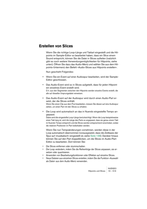 Page 519NUENDO
Hitpoints und Slices 19 – 519
Erstellen von Slices
Wenn Sie die richtige Loop-Länge und Taktart eingestellt und die Hit-
points im Sample-Editor so bearbeitet haben, dass ein Slice einem 
Sound entspricht, können Sie die Datei in Slices aufteilen (natürlich 
gibt es noch weitere Verwendungsmöglichkeiten für Hitpoints, siehe 
unten). Öffnen Sie dazu das Audio-Menü und wählen Sie aus dem Hit-
points-Untermenü den Befehl »Audio-Slices aus Hitpoints erstellen«.
Nun geschieht Folgendes:
•Wenn Sie ein...