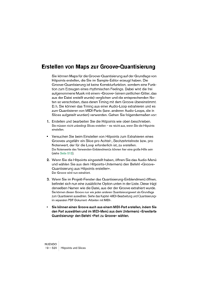 Page 520NUENDO
19 – 520 Hitpoints und Slices
Erstellen von Maps zur Groove-Quantisierung
Sie können Maps für die Groove-Quantisierung auf der Grundlage von 
Hitpoints erstellen, die Sie im Sample-Editor erzeugt haben. Die 
Groove-Quantisierung ist keine Korrekturfunktion, sondern eine Funk-
tion zum Erzeugen eines rhythmischen Feelings. Dabei wird die frei 
aufgenommene Musik mit einem »Groove« (einem zeitlichen Gitter, das 
aus der Datei erstellt wurde) verglichen und die entsprechenden No-
ten so verschoben,...