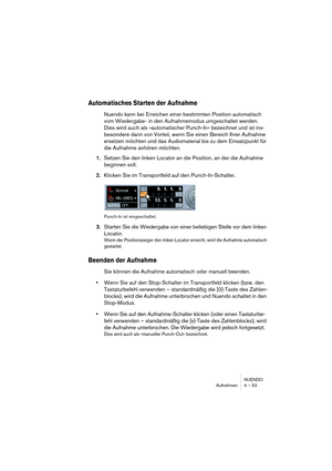 Page 53NUENDO
Aufnehmen 4 – 53
Automatisches Starten der Aufnahme
Nuendo kann bei Erreichen einer bestimmten Position automatisch 
vom Wiedergabe- in den Aufnahmemodus umgeschaltet werden. 
Dies wird auch als »automatischer Punch-In« bezeichnet und ist ins-
besondere dann von Vorteil, wenn Sie einen Bereich Ihrer Aufnahme 
ersetzen möchten und das Audiomaterial bis zu dem Einsatzpunkt für 
die Aufnahme anhören möchten.
1.Setzen Sie den linken Locator an die Position, an der die Aufnahme 
beginnen soll....