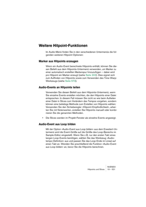 Page 521NUENDO
Hitpoints und Slices 19 – 521
Weitere Hitpoint-Funktionen
Im Audio-Menü finden Sie in den verschiedenen Untermenüs die fol-
genden weiteren Hitpoint-Optionen:
Marker aus Hitpoints erzeugen
Wenn ein Audio-Event berechnete Hitpoints enthält, können Sie die-
sen Befehl aus dem Hitpoints-Untermenü verwenden, um Marker zu 
einer automatisch erstellten Markerspur hinzuzufügen – dabei wird 
pro Hitpoint ein Marker erzeugt (siehe Seite 202). Dies eignet sich 
zum Auffinden von Hitpoints sowie zum...