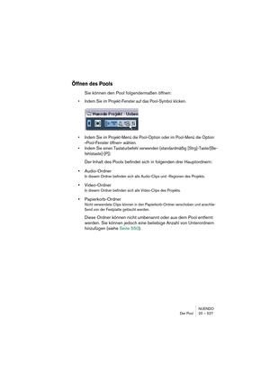 Page 527NUENDO
Der Pool 20 – 527
Öffnen des Pools
Sie können den Pool folgendermaßen öffnen:
•Indem Sie im Projekt-Fenster auf das Pool-Symbol klicken.
•Indem Sie im Projekt-Menü die Pool-Option oder im Pool-Menü die Option 
»Pool-Fenster öffnen« wählen.
•Indem Sie einen Tastaturbefehl verwenden (standardmäßig [Strg]-Taste/[Be-
fehlstaste]-[P]).
Der Inhalt des Pools befindet sich in folgenden drei Hauptordnern: 
•Audio-Ordner
In diesem Ordner befinden sich alle Audio-Clips und -Regionen des Projekts....