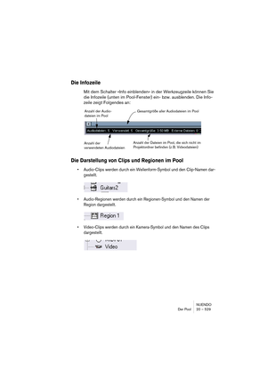 Page 529NUENDO
Der Pool 20 – 529
Die Infozeile
Mit dem Schalter »Info einblenden« in der Werkzeugzeile können Sie 
die Infozeile (unten im Pool-Fenster) ein- bzw. ausblenden. Die Info-
zeile zeigt Folgendes an:
Die Darstellung von Clips und Regionen im Pool
•Audio-Clips werden durch ein Wellenform-Symbol und den Clip-Namen dar-
gestellt.
•Audio-Regionen werden durch ein Regionen-Symbol und den Namen der 
Region dargestellt.
•Video-Clips werden durch ein Kamera-Symbol und den Namen des Clips 
dargestellt.
Anzahl...